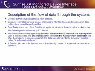 Sunrise XA Monitored Device Interface Brief Overview /Workflow Description of the flow of data through the system: Devices gather physiological data from patients. Capsule Technologies ’Data Captor interfaces to Monitor device and does its own data polling (time period is configurable).  Data Portal is the part of the DataCaptor system that sends data through a socket to the  MonDev engine in a standard (HL7) format.  MonDev validates messages using  location identifier PV1-3   to match the active patient visit  in the database and  channel identifier to match the XA flowsheet parameter  and after the mapping is done successfully the data gets stored into the temporary location called “unvalidated database”. A Sunrise XA user pulls the data into a flowsheet by double click time column header and verifies it. 