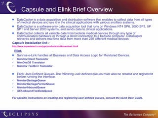 Capsule and Elink Brief Overview DataCaptor is a data acquisition and distribution software that enables to collect data from all types of medical devices and use it in the clinical applications with various ancillary systems. DataCaptor is a software-only data acquisition tool that runs on Windows NT4 SP6, 2000 SP3, XP SP1 and Server 2003 systems, and sends data to clinical applications.  DataCaptor collects all variable data from bedside medical devices through any type of communication hardware or through a direct connection to a bedside computer. DataCaptor retrieves and delivers real-time data from more than 250 different medical devices . Capsule Installation link : http://www.capsuletech.com/pgs/products/dc44download.htm# Elink Sunrise e-Link handles all Business and Data Access Logic for Monitored Devices. MonDevClient Translator MonDevDB Translator MonDev TestSrvr Translator Elink User-Defined Queues-The following user-defined queues must also be created and registered before running the interface.  MonitorGarbageQueue MonitorGarbageFormatQueue MonitorInboundQueue SXAInboundTestDataQueue For specific instructions on creating and registering user-defined queues, consult the eLink User Guide. 