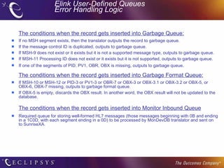 Elink User-Defined Queues  Error Handling Logic The conditions when the record gets inserted into Garbage Queue: If no MSH segment exists, then the translator outputs the record to garbage queue. If the message control ID is duplicated, outputs to garbage queue. If MSH-9 does not exist or it exists but it is not a supported message type, outputs to garbage queue. If MSH-11 Processing ID does not exist or it exists but it is not supported, outputs to garbage queue.  If one of the segments of PID, PV1, OBR, OBX is missing, outputs to garbage queue .  The conditions when the record gets inserted into Garbage Format Queue: If MSH-10 or MSH-12 or PID-3 or PV1-3 or OBR-7 or OBX-3 or OBX-3.1 or OBX-3.2 or OBX-5, or OBX-6, OBX-7 missing, outputs to garbage format queue. If OBX-5 is empty, discards the OBX result. In another word, the OBX result will not be updated to the database. The conditions when the record gets inserted into Monitor Inbound Queue Required queue for storing well-formed HL7 messages (those messages beginning with 0B and ending in a 1C0D, with each segment ending in a 0D) to be processed by MonDevDB translator and sent on to SunriseXA. 