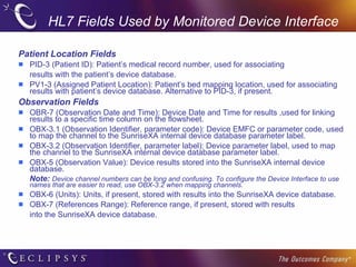 HL7 Fields Used by Monitored Device Interface Patient Location Fields PID-3 (Patient ID): Patient’s medical record number, used for associating results with the patient’s device database. PV1-3 (Assigned Patient Location): Patient’s bed mapping location, used for associating results with patient’s device database. Alternative to PID-3, if present.  Observation Fields OBR-7 (Observation Date and Time): Device Date and Time for results ,used for linking results to a specific time column on the flowsheet. OBX-3.1 (Observation Identifier, parameter code): Device EMFC or parameter code, used to map the channel to the SunriseXA internal device database parameter label.  OBX-3.2 (Observation Identifier, parameter label): Device parameter label, used to map the channel to the SunriseXA internal device database parameter label.  OBX-5 (Observation Value): Device results stored into the SunriseXA internal device database. Note:  Device channel numbers can be long and confusing. To configure the Device Interface to use names that are easier to read, use OBX-3.2 when mapping channels. OBX-6 (Units): Units, if present, stored with results into the SunriseXA device database. OBX-7 (References Range): Reference range, if present, stored with results into the SunriseXA device database.   