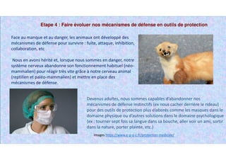 Etape 4 : Faire évoluer nos mécanismes de défense en outils de protection
Images https://www.e-p-o-c.fr/protection-medicale/
Face au manque et au danger, les animaux ont développé des
mécanismes de défense pour survivre : fuite, attaque, inhibition,
collaboration, etc
Nous en avons hérité et, lorsque nous sommes en danger, notre
système nerveux abandonne son fonctionnement habituel (néo-
mammalien) pour réagir très vite grâce à notre cerveau animal
(reptilien et paléo-mammalien) et mettre en place des
mécanismes de défense.
Devenus adultes, nous sommes capables d’abandonner nos
mécanismes de défense instinctifs (ex nous cacher derrière le rideau)
pour des outils de protection plus élaborés comme les masques dans le
domaine physique ou d’autres solutions dans le domaine psychologique
(ex : tourner sept fois sa langue dans sa bouche, aller voir un ami, sortir
dans la nature, porter plainte, etc.)
 