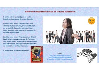 Sortir de l’impuissance et/ou de la toute puissance :
Il arrive à tout le monde de se sentir
impuissant dans une situation donnée.
Parfois, nous avons l’impression d’être
victime d’un adversaire, d’une institution,
de la société, du destin, voire de Dieu.
Nous pouvons nous mettre en position de
victime impuissante.
Parfois, nous avons l’impression de détenir
la vérité et nous avons envie de l’imposer
aux autres en les agressant ou en agressant
leur adversaire. Nous pouvons nous mettre
en position de toute-puissance.
Il importe de ne pas en rester là !
Images
http://www.homogulliver.com/
http://helperpd.weebly.com/blog/
le-justicier-19551975-new-release-dvd
 