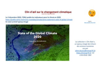 Clin d’œil sur le changement climatique
version du 4 décembre 2020
La collection « Clin d’œil »,
un aperçu imagé des trésors
des sciences humaines
vus par
alain.ducass@energeTIC.fr
https://energeTIC.fr tel
+336 8546 1982
Source
https://public.wmo.int/fr
Le 2 décembre 2020, l’ONU publie les indicateurs pour le climat en 2020
https://public.wmo.int/en/our-mandate/climate/wmo-statement-state-of-global-climate
En voici un bref aperçu imagé
 