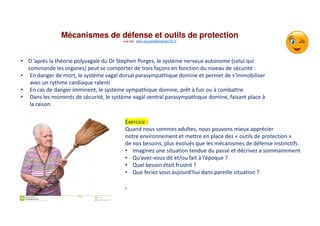 Mécanismes de défense et outils de protection
vue par alain.ducass@energeTIC.fr
• D ’après la théorie polyvagale du Dr Stephen Porges, le système nerveux autonome (celui qui
commande les organes) peut se comporter de trois façons en fonction du niveau de sécurité :
• En danger de mort, le système vagal dorsal parasympathique domine et permet de s’immobiliser
avec un rythme cardiaque ralenti
• En cas de danger imminent, le système sympathique domine, prêt à fuir ou à combattre.
• Dans les moments de sécurité, le système vagal ventral parasympathique domine, faisant place à
la raison.
Exercice :
Quand nous sommes adultes, nous pouvons mieux apprécier
notre environnement et mettre en place des « outils de protection »
de nos besoins, plus évolués que les mécanismes de défense instinctifs.
• Imaginez une situation tendue du passé et décrivez a sommairement
• Qu’avez-vous dit et/ou fait à l’époque ?
• Quel besoin était frustré ?
• Que feriez vous aujourd’hui dans pareille situation ?
,
 