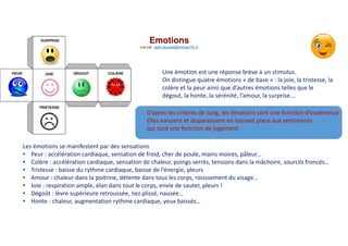 Emotions
vue par alain.ducass@energeTIC.fr
Une émotion est une réponse brève à un stimulus.
On distingue quatre émotions « de base » : la joie, la tristesse, la
colère et la peur ainsi que d’autres émotions telles que le
dégout, la honte, la sérénité, l’amour, la surprise….
Les émotions se manifestent par des sensations
• Peur : accélération cardiaque, sensation de froid, cher de poule, mains moires, pâleur…
• Colère : accélération cardiaque, sensation de chaleur, poings serrés, tensions dans la mâchoire, sourcils froncés…
• Tristesse : baisse du rythme cardiaque, baisse de l’énergie, pleurs
• Amour : chaleur dans la poitrine, détente dans tous les corps, rosissement du visage…
• Joie : respiration ample, élan dans tout le corps, envie de sauter, pleurs !
• Dégoût : lèvre supérieure retroussée, nez plissé, nausée…
• Honte : chaleur, augmentation rythme cardiaque, yeux baissés…
D’après les critères de Jung, les émotions sont une fonction d’expérience
Elles naissent et disparaissent en laissant place aux sentiments
qui sont une fonction de jugement
 