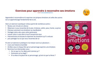 Exercices pour apprendre à reconnaître ses émotions
vue par alain.ducass@energeTIC.fr
Apprendre à reconnaître et à exprimer ses propres émotions et celles des autres
est un apprentissage fondamental de la vie.
Voici un exercice à pratiquer à deux parmi de nombreux autres :
• Restez une minute en silence
• Observez si vous ressentez de la joie, tristesse, colère, peur, honte, surprise
• Précisez comment ces émotions se manifestent
• Partagez votre vécu avec votre partenaire
• Laisser celui-ci vous dire ce qu’il ressent de vous
• Intervertissez et écoutez le exprimer les émotions qu’il a vécues
• puis partagez lui ce que vous ressentez de lui
Et voici un exercice à pratiquer à la maison seul ou à plusieurs :
• Lisez une histoire ensemble
• Arrêtez-vous à chaque fois qu’un personnage exprime une émotion.
• Nommez-la et demandez-vous :
• Est-ce que tu t’es déjà senti comme ça ?
• Comment as-tu réagi ?
• Si tu étais à la place de ce personnage, qu’est-ce que tu ferais ?
 