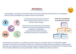 Sensations
vue par alain.ducass@energeTIC.fr
En physiologie, la sensation est la première étape d'une chaîne d'événements biochimiques et neurologiques
allant du stimulus énergétique d'un organe sensoriel à la perception.
Les sensations peuvent provenir de stimuli
externes perçus par les cinq sens, l’ouïe, le
toucher, l’odorat, le goût.
Elles peuvent aussi provenir de stimuli internes,
auquel cas on parle de somesthésie (sensations
corporelles), intéroception,
proprioception(sensibilité profonde),
Kinesthésie (sensation de mouvements)…
Contrairement aux orientaux, les occidentaux connaissent peu les sensations internes. Or le fait d’être capable
d’accueillir et de nommer ses sensations internes (ex : sensations de nœud à l’estomac, de détente ou de tension)est
important. Cela s’apprend avec des exercices d’éveil corporel inspirés de différentes méthodes dont les méthodes Vittoz
Do-In, Qi-Gong, Feldenkreis, Focusing, Sophrologie, relaxation, méditation en pleine conscience…
 