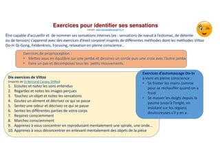 Dix exercices de Vittoz
(inspirés de Dr Bertrand Canavy, DHRes)
1. Ecoutez et notez les sons entendus
2. Regardez et notez les images perçues
3. Touchez un objet et notez les sensations
4. Goutez un aliment et décrivez ce qui se passe
5. Sentez une odeur et décrivez ce qui se passe
6. Sentez les différentes parties de votre corps
7. Respirez consciemment
8. Marchez consciemment
9. Apprenez à vous concentrer en reproduisant mentalement une spirale, une onde…
10. Apprenez à vous déconcentrer en enlevant mentalement des objets de la pièce
Exercices pour identifier ses sensations
vue par alain.ducass@energeTIC.fr
Exercices d’automassage Do-In
à vivre en pleine conscience :
• Se frotter les mains comme
pour se réchauffer quand on a
froid
• Se masser les doigts depuis la
paume jusqu’à l’ongle, en
insistant sur les régions
douloureuses s'il y en a.
Exercices de proprioception :
• Mettez vous en équilibre sur une jambe et dessinez un cercle puis une croix avec l’autre jambe
• Faire un pas et décomposez tous les petits mouvements.
Être capable d’accueillir et de nommer ses sensations internes (ex : sensations de nœud à l’estomac, de détente
ou de tension) s’apprend avec des exercices d’éveil corporel inspirés de différentes méthodes dont les méthodes Vittoz
Do-In Qi-Gong, Feldenkreis, Focusing, relaxation en pleine conscience…
 