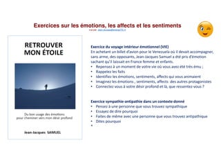 Exercices sur les émotions, les affects et les sentiments
vue par alain.ducass@energeTIC.fr
Exercice du voyage intérieur émotionnel (VIE)
En achetant un billet d’avion pour le Venezuela où il devait accompagner,
sans arme, des opposants, Jean-Jacques Samuel a été pris d’émotion
sachant qu’il laissait en France femme et enfants.
• Repensez à un moment de votre vie où vous avez été très ému ;
• Rappelez les faits
• Identifiez les émotions, sentiments, affects qui vous animaient
• Imaginez les émotions , sentiments, affects des autres protagonistes
• Connectez vous à votre désir profond et là, que ressentez-vous ?
Exercice sympathie-antipathie dans un contexte donné
• Pensez à une personne que vous trouvez sympathique
• Essayez de dire pourquoi
• Faites de même avec une personne que vous trouvez antipathique
• Dites pourquoi
*
 