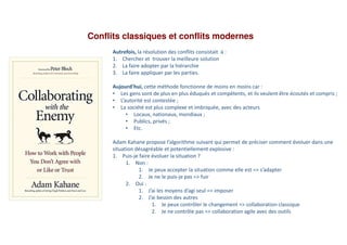 Conflits classiques et conflits modernes
Autrefois, la résolution des conflits consistait à :
1. Chercher et trouver la meilleure solution
2. La faire adopter par la hiérarchie
3. La faire appliquer par les parties.
Aujourd’hui, cette méthode fonctionne de moins en moins car :
• Les gens sont de plus en plus éduqués et compétents, et ils veulent être écoutés et compris ;
• L’autorité est contestée ;
• La société est plus complexe et imbriquée, avec des acteurs
• Locaux, nationaux, mondiaux ;
• Publics, privés ;
• Etc.
Adam Kahane propose l’algorithme suivant qui permet de préciser comment évoluer dans une
situation désagréable et potentiellement explosive :
1. Puis-je faire évoluer la situation ?
1. Non :
1. Je peux accepter la situation comme elle est => s’adapter
2. Je ne le puis-je pas => fuir
2. Oui :
1. J’ai les moyens d’agi seul => imposer
2. J’ai besoin des autres
1. Je peux contrôler le changement => collaboration classique
2. Je ne contrôle pas => collaboration agile avec des outils
 