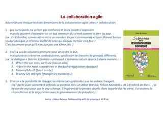 La collaboration agile
Source = Adam Kahane, Collaborating with the ennemy, p. 41 & sq.
Adam Kahane évoque les trois dimensions de la collaboration agile (stretch collaboration)
1. Les participants ne se font pas confiance et leurs projets s’opposent
mais ils peuvent s’entendre sur un but commun plus élevé comme le bien du pays
(ex : En Colombie, conversation entre un membre du parti communiste et Juan Manuel Santos :
Voulez vous que je m’assoie à côté de celui qui a voulu me tuer cinq fois ?
C’est justement pour qu’il n’essaye pas une 6ème fois !)
2. Il n’y a pas de solution commune pour atteindre le but,
mais plusieurs scénarios contradictoires, satisfaisant les besoins de groupes différents :
(ex : le dialogue « Destino Colombia » prévoyait 4 scénarios mis en œuvre à divers moments :
1. When the sun rises, we’ll see (laisser aller)
2. A bird in the hand is worth two in the bush (négociation classique)
3. Forward March (force armée)
4. In unity lies strenght (changer les mentalités)
3. Chacun a la possibilité de changer lui-même sans prétendre que les autres changent.
(ex : Après avoir vainement défendu sa position dans un débat télévisé, Nelson Mandela a dit à Frederik de Klerk : j’ai
besoin de vous pour que le pays change. S'inspirant de la pensée ubuntu dans laquelle il a été élevé, il a soutenu la
réconciliation et la négociation avec le gouvernement du président.)
 