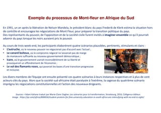 Exemple du processus de Mont-fleur en Afrique du Sud
Sources = Adam Kahane traduit par Marie-Claire Dagher, Les scénarios pour la transformation, Strasbourg, 2016, Colligence éditeur.
Image : https://qz.com/africa/808434/student-protests-for-free-university-education-in-south-africa-are-intensifying-with-no-end-in-sight/
En 1991, un an après la libération de Nelson Mandela, le président blanc du pays Frederik de Klerk estima la situation hors
de contrôle et encouragea les négociations de Mont Fleur, pour préparer la transition politique du pays.
Des représentants du pouvoir, de l’opposition et de la société civile furent invités à imaginer ensemble ce qu’il pourrait
advenir du pays lorsque les noirs auraient pris le pouvoir.
Au cours de trois week-end, les participants élaborèrent quatre scénarios plausibles, pertinents, stimulants et clairs :
• L’autruche, où le nouveau pouvoir ne négocierait pas d’accord avec l’actuel ;
• Le canard boiteux, où le compromis négocié ne laisserait pas de marge
de manœuvre suffisante au nouveau gouvernement démocratique ;
• Icare, où le gouvernement userait inconsidérément de sa liberté et
provoquerait un effondrement de l’économie ;
• Le vol des flamants roses, qui poserait les bases d’une transition progressive
et inclusive.
Les divers membres de l’équipe ont ensuite présenté ces quatre scénarios à leurs instances respectives et à plus de cent
acteurs-clés du pays. Alors que la société sud-africaine était paralysée à l’extrême, la sagesse du quatrième scénario
imprégna les négociations constitutionnelles et l’action des nouveaux dirigeants.
 