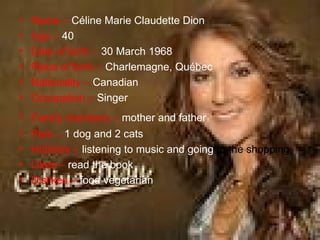 Name –   Céline Marie Claudette Dion  Age –   40 Date of birth –   30 March 1968 Place of birth –   Charlemagne, Québec   Nationality –   Canadian  Occupation –   Singer  Family members –   mother and father   Pets –   1 dog and 2 cats Hobbies –   listening to music and going  to the shopping; Likes   –   read the book  Dislikes   –   food vegetarian   