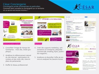 César Conciergerie
Conciergerie privée d’entreprises et particuliers
Comment faire connaître la conciergerie sur un territoire
où ce service est encore inconnu ?




Communication externe                       Marketing

1.	 Consolider l’image de marque de         4.	 Créer des supports marketing : pré-
    l’entreprise : mots clés, charte gra-       sentations en entreprise, plaquette
    phique...                                   commerciale, emailing, flyers, publici-
                                                tés magazine...
2.	 Améliorer le référencement naturel
    du site internet : optimisation du      5.	 Améliorer et diversifier l’offre de ser-
    contenu et des mots clés, mise en           vice en analysant les besoins locaux
    place de partenariats

3.	 Etoffer le réseau professionnel
 
