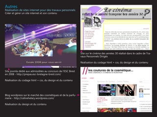 Autres
Réalisation de sites internet pour des travaux personnels
Créer et gérer un site internet et son contenu




                                                               Site sur le cinéma des années 30 réalisé dans le cadre de Tra-
                                                               vaux Personnels Dirigés

                                                               Réalisation du codage html + css, du design et du contenu


Site joomla dédié aux admissibles au concours de l’ESC Brest
en 2008 - http://prepas.esc-bretagne-brest.com/

Réalisation du codage html + css, du design et du contenu




Blog wordpress sur le marché des cosmétiques et de la parfu-
merie - http://celinehelary.wordpress.com/

Réalisation du design et du contenu
 