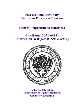  
               East	
  Carolina	
  University	
  
             Counselor	
  Education	
  Program	
  
	
  
                                        	
  
           Clinical	
  Experiences	
  Materials	
  
                             	
  
              Practicum	
  (COAD	
  6482)	
  
       Internships	
  I	
  &	
  II	
  (COAD	
  6991	
  &	
  6992)	
  
                                        	
  




                                                                      	
  
                                      	
  
                     College	
  of	
  Education	
  
                Department	
  of	
  Higher,	
  Adult	
  and	
  	
  
                     Counselor	
  Education	
  
	
  
 