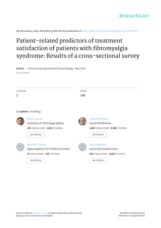 See	discussions,	stats,	and	author	profiles	for	this	publication	at:	https://www.researchgate.net/publication/236947054
Patient-related	predictors	of	treatment
satisfaction	of	patients	with	fibromyalgia
syndrome:	Results	of	a	cross-sectional	survey
Article		in		Clinical	and	experimental	rheumatology	·	May	2013
Source:	PubMed
CITATIONS
3
READS
146
11	authors,	including:
Romy	Lauche
University	of	Technology	Sydney
165	PUBLICATIONS			1,018	CITATIONS			
SEE	PROFILE
Franz	Petermann
Universität	Bremen
1,883	PUBLICATIONS			9,980	CITATIONS			
SEE	PROFILE
Reinhard	Thoma
Algesiologikum	Pain	Medicine	Centers
37	PUBLICATIONS			139	CITATIONS			
SEE	PROFILE
Jost	Langhorst
University	Hospital	Essen
189	PUBLICATIONS			2,640	CITATIONS			
SEE	PROFILE
All	in-text	references	underlined	in	blue	are	linked	to	publications	on	ResearchGate,
letting	you	access	and	read	them	immediately.
Available	from:	Winfried	Häuser
Retrieved	on:	06	September	2016
 
