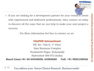 An Integrated Drug Development Organization
    If you are looking for a development partner for your research needs
     with experienced and dedicated professionals, then contact us today
     to discover all the ways that we can help to make your next project a
     success.

                For More information feel free to contact us on:


                           ClinFOX International
                           Off. No: 14&15, 1st Floor
                            Soni Business Complex
                         Prashanthi Nagar, Kukatpally
                          Hyderabad-500 072 (India)
Board Lines:+91 40 64545858, 64585860               Cell: +91 9052108526


    11
         Can address your future Clinical Research Business needs!
 