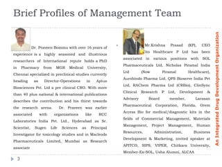 Brief Profiles of Management Team




                                                                                                                                 An Integrated Drug Development Organization
                                                                                    Mr.Krishna      Prasad      (KP),    CEO
             Dr. Praveen Bommu with over 16 years of
                                                                        Director, Cito Healthcare P Ltd has been
experience is a highly seasoned and illustrious
                                                                        associated   in   various    positions    with     SOL
researchers of International repute holds a PhD
                                                                        Pharmaceuticals Ltd, Nicholas Piramal India
in       Pharmacy     from    MGR     Medical      University,
                                                                        Ltd        (Now        Piramal           Healthcare),
Chennai specialized in preclinical studies currently
                                                                        Aurobindo Pharma Ltd, QPS Bioserve India Pvt
heading       as      Director-Operations          in      Aptus
                                                                        Ltd, RAChem Pharma Ltd (CRBio), ClinSync
Biosciences Pvt. Ltd a pre clinical CRO. With more
                                                                        Clinical   Research    P    Ltd,   Development      &
than 40 plus national & international publications
                                                                        Advisory      Board         member,          Larasan
describes the contribution and his thirst towards
                                                                        Pharmaceutical      Corporation,    Florida,      Orem
the research arena.               Dr. Praveen was earlier
                                                                        Access Bio for medical/diagnostic kits in the
associated          with     organizations      like        RCC
                                                                        fields of Commercial Management, Materials
Laboratories India Pvt. Ltd., Hyderabad as Sr.
                                                                        Management,       Project   Management,          Human
Scientist,     Sugen       Life    Sciences   as        Principal
                                                                        Resources,         Administration,          Business
Investigator for toxicology studies and in Macleods
                                                                        Development & Marketing, invited speaker at
Pharmaceuticals Limited, Mumbai as Research
                                                                        APITCO, SIPS, VIPER, Chitkara University,
associate
                                                                        Member-Ex-SOL, Usha Alumni, ALCAA
     3
 