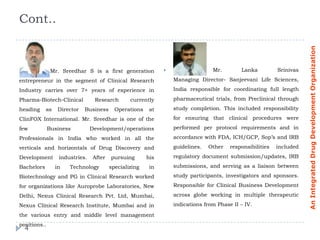 Cont..




                                                                                                                      An Integrated Drug Development Organization
               Mr. Sreedhar S is a first generation                             Mr.        Lanka          Srinivas
entrepreneur in the segment of Clinical Research                  Managing Director- Sanjeevani Life Sciences,
Industry carries over 7+ years of experience in                   India responsible for coordinating full length
Pharma-Biotech-Clinical          Research        currently        pharmaceutical trials, from Preclinical through
heading     as    Director   Business      Operations    at       study completion. This included responsibility
ClinFOX International. Mr. Sreedhar is one of the                 for ensuring that clinical procedures were
few           Business          Development/operations            performed per protocol requirements and in
Professionals in India who worked in all the                      accordance with FDA, ICH/GCP, Sop’s and IRB
verticals and horizontals of Drug Discovery and                   guidelines.   Other   responsibilities   included
Development       industries.    After   pursuing       his       regulatory document submission/updates, IRB
Bachelors        in   Technology         specializing    in       submissions, and serving as a liaison between
Biotechnology and PG in Clinical Research worked                  study participants, investigators and sponsors.
for organizations like Auroprobe Laboratories, New                Responsible for Clinical Business Development
Delhi, Nexus Clinical Research Pvt. Ltd, Mumbai,                  across globe working in multiple therapeutic
Nexus Clinical Research Institute, Mumbai and in                  indications from Phase II – IV.
the various entry and middle level management
positions..
  4
 