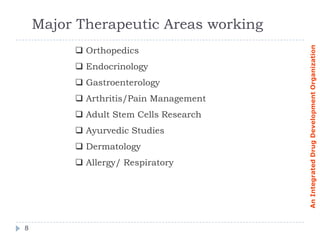 Major Therapeutic Areas working




                                       An Integrated Drug Development Organization
          Orthopedics
          Endocrinology
          Gastroenterology
          Arthritis/Pain Management
          Adult Stem Cells Research
          Ayurvedic Studies
          Dermatology
          Allergy/ Respiratory




8
 