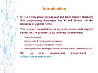 Introduction
●
C++ is a very powerful language but lacks intutive character
that programming languages like R and Python in the
backdrop of Jupyter Kernel
●
This a short presentation on my experiments with Jupyter
Kernel for C++ (Ubuntu 18.04) covering the following:
– Simple C++ example
– How to Invoke C++ help as and when required
– Xwidgets in conjuction with Observer function
– Invoking Armadillo Linear Algebra Libraries, Random Number Generation and PCA
●
Set up your programming environment –
Follow Github Instructions
 