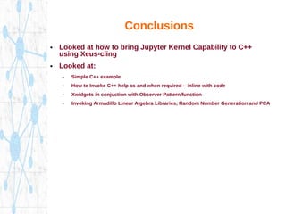 Conclusions
● Looked at how to bring Jupyter Kernel Capability to C++
using Xeus-cling
● Looked at:
– Simple C++ example
– How to Invoke C++ help as and when required – inline with code
– Xwidgets in conjuction with Observer Pattern/function
– Invoking Armadillo Linear Algebra Libraries, Random Number Generation and PCA
 