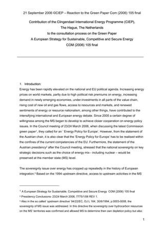 21 September 2006 ©CIEP – Reaction to the Green Paper Com (2006) 105 final
1
Contribution of the Clingendael International Energy Programme (CIEP),
The Hague, The Netherlands
to the consultation process on the Green Paper
A European Strategy for Sustainable, Competitive and Secure Energy
COM (2006) 105 final
1. Introduction:
Energy has been rapidly elevated on the national and EU political agenda. Increasing energy
prices on world markets, partly due to high political risk premiums on energy, increasing
demand in newly emerging economies, under-investments in all parts of the value chain,
rising cost of new oil and gas flows, access to resources and markets, and renewed
sentiments of energy or resource nationalism, among other things, have contributed to the
intensifying international and European energy debate. Since 2005 a certain degree of
willingness among the MS began to develop to achieve closer cooperation on energy policy
issues. In the Council meeting of 23/24 March 2006, when discussing the latest Commission
green paper1, they called for an ‘ Energy Policy for Europe’. However, from the statement of
the Austrian chair, it is also clear that the ‘Energy Policy for Europe’ has to be realised within
the confines of the current competencies of the EU. Furthermore, the statement of the
Austrian presidency2 after the Council meeting, stressed that the national sovereignty on key
strategic decisions such as the choice of energy mix - including nuclear – would be
preserved at the member state (MS) level.
The sovereignty issue over energy has cropped up repeatedly in the history of European
integration.3 Based on the 1994 upstream directive, access to upstream activities in the MS
1 A European Strategy for Sustainable, Competitive and Secure Energy COM (2006) 105 final
2 Presidency Conclusions- 23/24 March 2006; 7775/1/06 REV 1.
3 Also in the so called ‘upstream directive’ 94/22/EC, OJ L 164, 30/6/1994, p.0003-0008, the
sovereignty of MS issue was addressed. In this directive the sovereignty over hydrocarbon resources
on the MS’ territories was confirmed and allowed MS to determine their own depletion policy but also
 