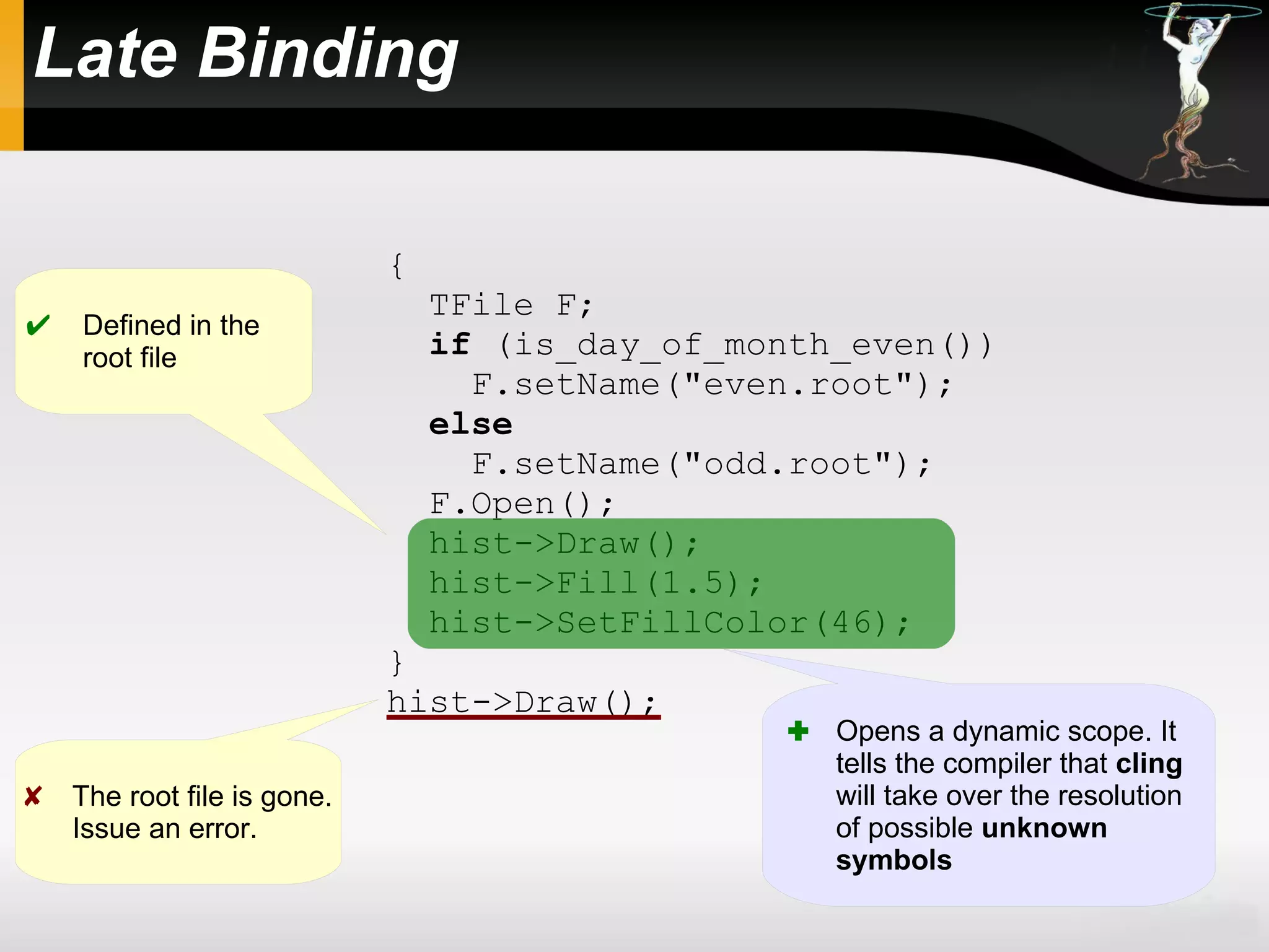 Late Binding
{
TFile F;
if (is_day_of_month_even())
F.setName("even.root");
else
F.setName("odd.root");
F.Open();
hist->Draw();
hist->Fill(1.5);
hist->SetFillColor(46);
}
hist->Draw();
 Defined in the
root file
 The root file is gone.
Issue an error.
 Opens a dynamic scope. It
tells the compiler that cling
will take over the resolution
of possible unknown
symbols
 