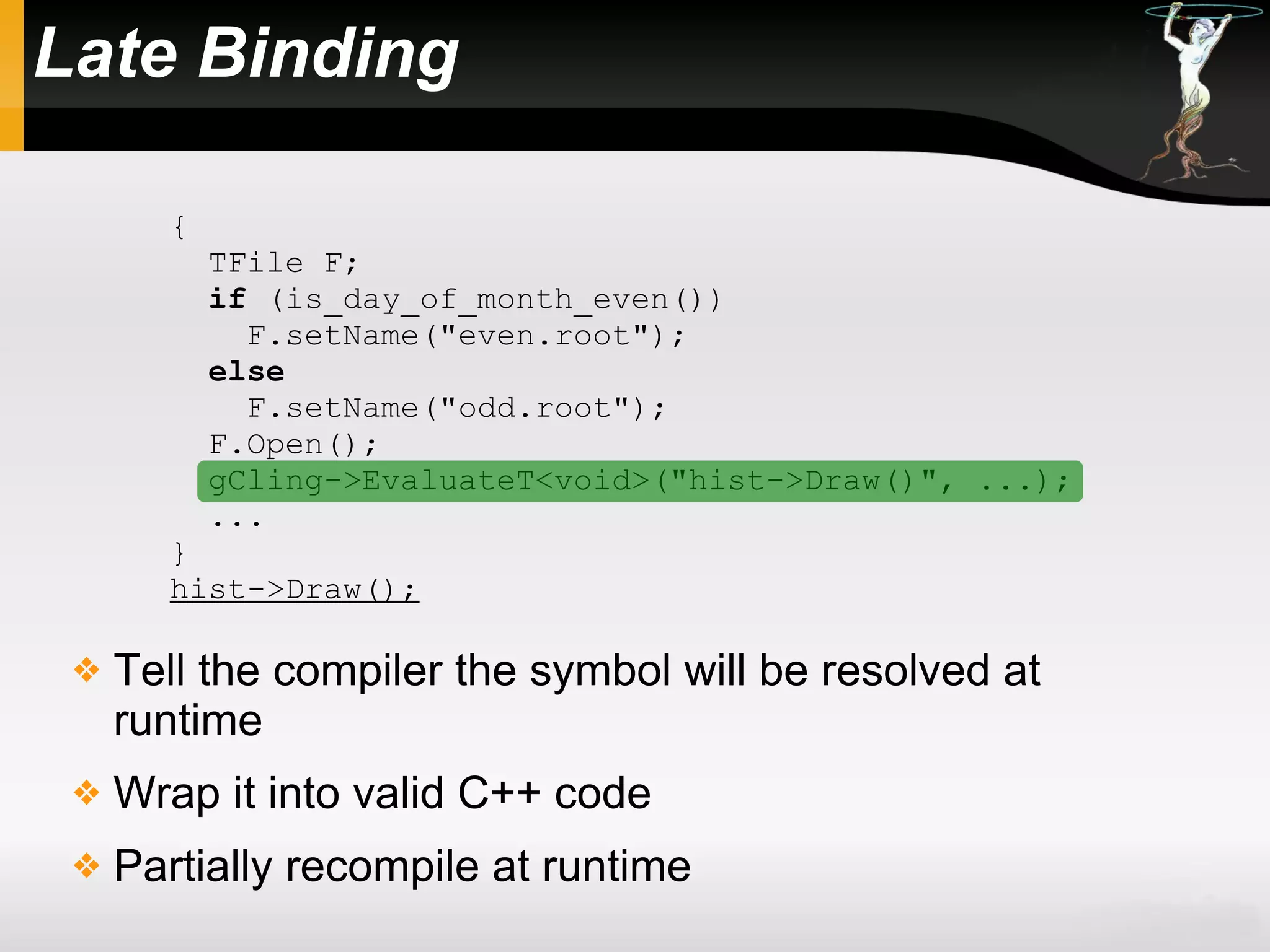 Late Binding
 Tell the compiler the symbol will be resolved at
runtime
 Wrap it into valid C++ code
 Partially recompile at runtime
{
TFile F;
if (is_day_of_month_even())
F.setName("even.root");
else
F.setName("odd.root");
F.Open();
gCling->EvaluateT<void>("hist->Draw()", ...);
...
}
hist->Draw();
 