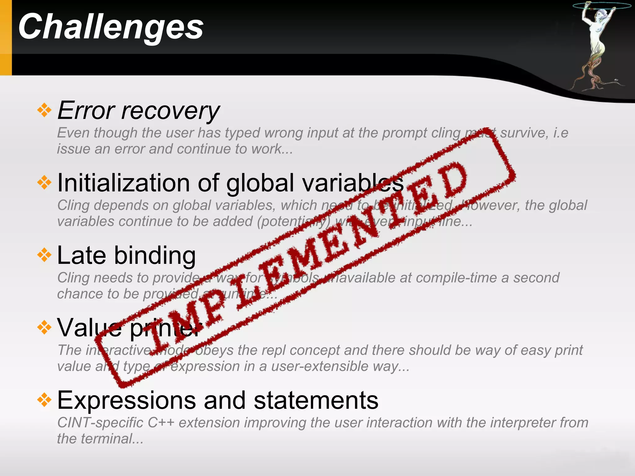 Challenges
 Error recovery
Even though the user has typed wrong input at the prompt cling must survive, i.e
issue an error and continue to work...
 Initialization of global variables
Cling depends on global variables, which need to be initialized. However, the global
variables continue to be added (potentially) with every input line...
 Late binding
Cling needs to provide a way for symbols unavailable at compile-time a second
chance to be provided at runtime...
 Value printer
The interactive mode obeys the repl concept and there should be way of easy print
value and type of expression in a user-extensible way...
 Expressions and statements
CINT-specific C++ extension improving the user interaction with the interpreter from
the terminal...
 