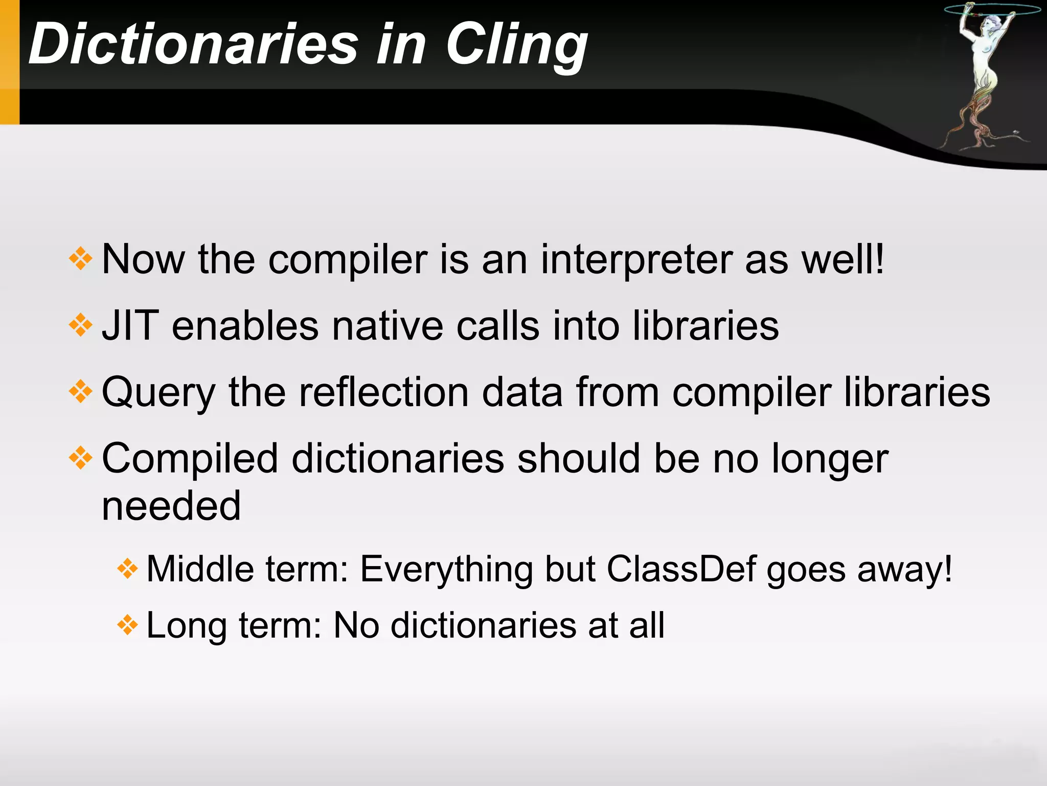 Dictionaries in Cling
 Now the compiler is an interpreter as well!
 JIT enables native calls into libraries
 Query the reflection data from compiler libraries
 Compiled dictionaries should be no longer
needed
 Middle term: Everything but ClassDef goes away!
 Long term: No dictionaries at all
 