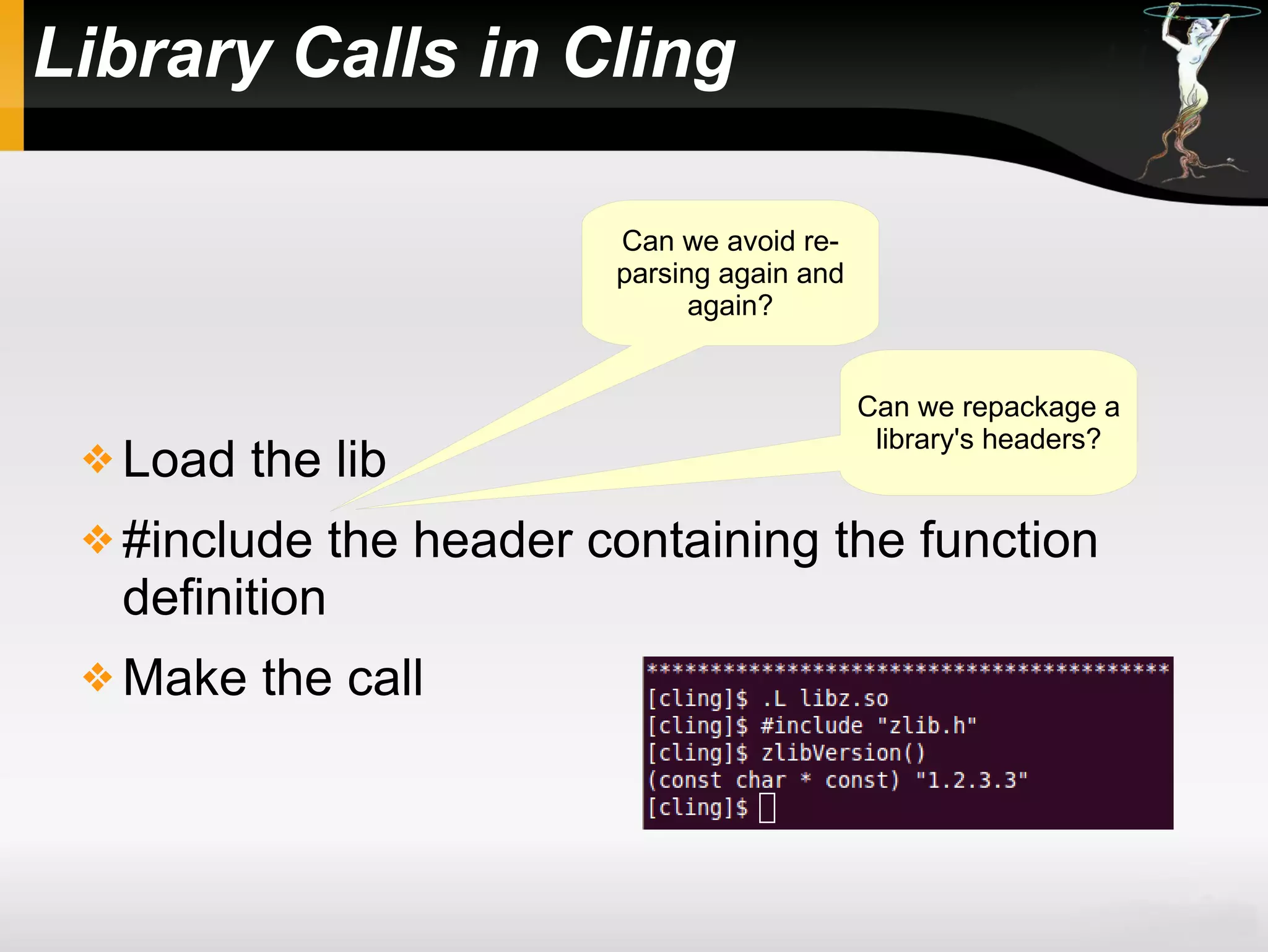 Library Calls in Cling
 Load the lib
 #include the header containing the function
definition
 Make the call
Can we repackage a
library's headers?
Can we avoid re-
parsing again and
again?
 