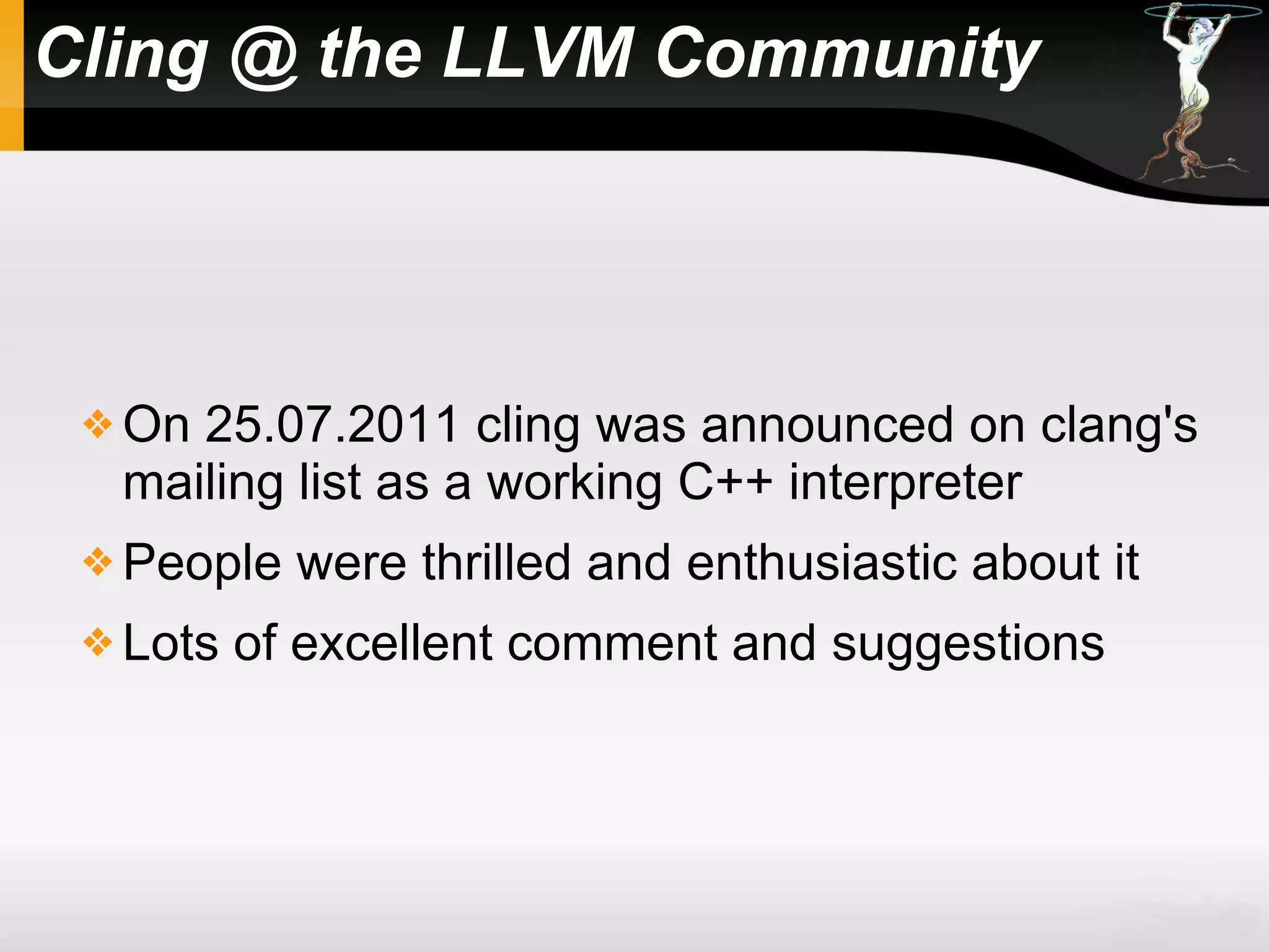 Cling @ the LLVM Community
 On 25.07.2011 cling was announced on clang's
mailing list as a working C++ interpreter
 People were thrilled and enthusiastic about it
 Lots of excellent comment and suggestions
 