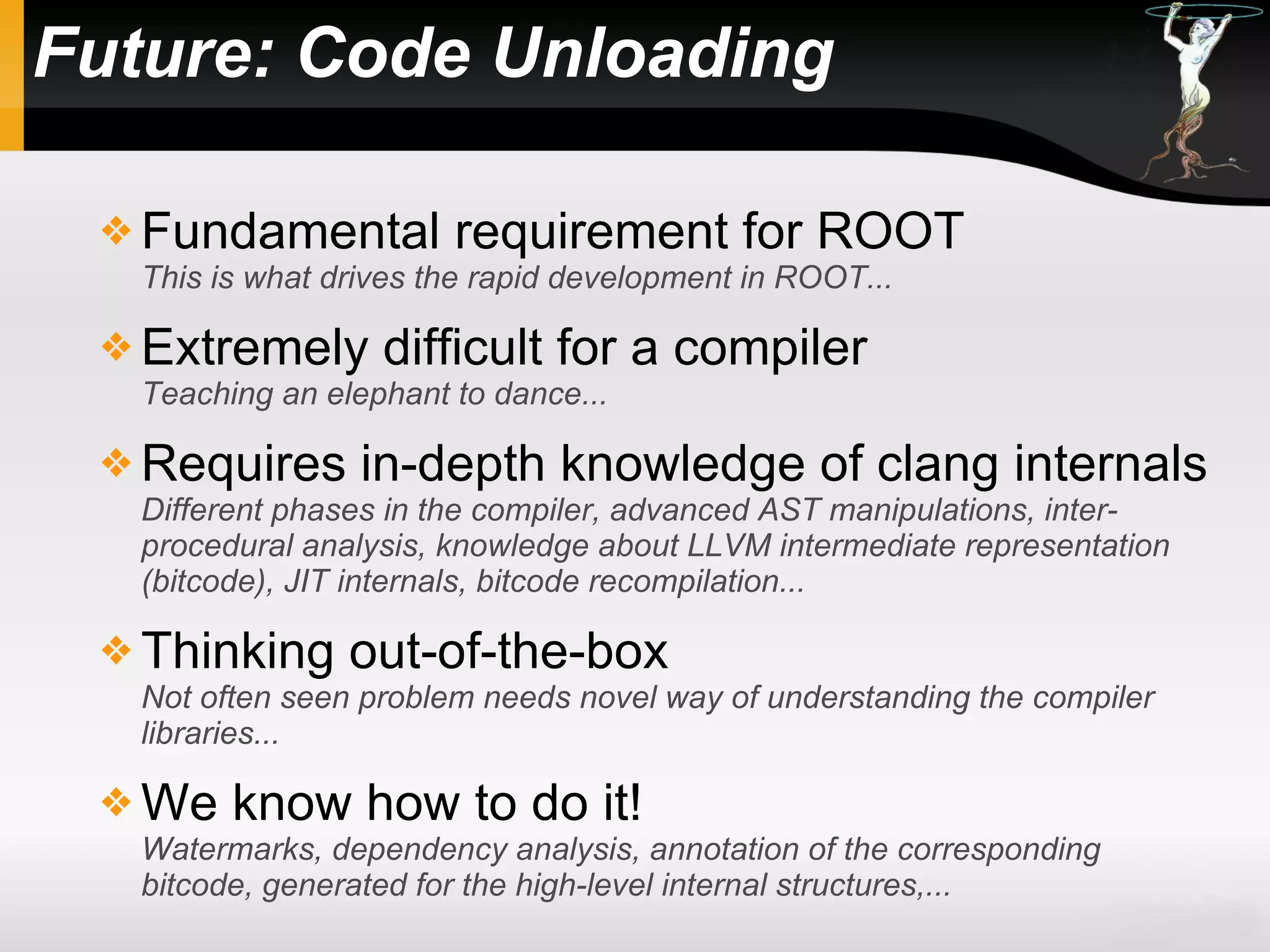 Future: Code Unloading
 Fundamental requirement for ROOT
This is what drives the rapid development in ROOT...
 Extremely difficult for a compiler
Teaching an elephant to dance...
 Requires in-depth knowledge of clang internals
Different phases in the compiler, advanced AST manipulations, inter-
procedural analysis, knowledge about LLVM intermediate representation
(bitcode), JIT internals, bitcode recompilation...
 Thinking out-of-the-box
Not often seen problem needs novel way of understanding the compiler
libraries...
 We know how to do it!
Watermarks, dependency analysis, annotation of the corresponding
bitcode, generated for the high-level internal structures,...
 