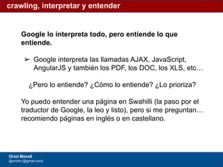 #ClinicSEO @oriolm - @arturomarimon - @jordiobdotcom
Google lo interpreta todo, pero entiende lo que
entiende.
➢ Google interpreta las llamadas AJAX, JavaScript,
AngularJS y también los PDF, los DOC, los XLS, etc…
¿Pero lo entiende? ¿Cómo lo entiende? ¿Lo prioriza?
Yo puedo entender una página en Swahilli (la paso por el
traductor de Google, la leo y listo), pero si me preguntan…
recomiendo páginas en inglés o en castellano.
crawling, interpretar y entender
Oriol Morell
@oriolm [@gmail.com]
 