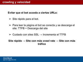 #ClinicSEO @oriolm - @arturomarimon - @jordiobdotcom
Evitar que el bot acceda a ciertas URLs:
➢ Site rápido para el bot.
➢ Para leer la página el bot se conecta y se descarga el
site: TTFB + Descarga del site
➢ Cuidado con sites SSL → Incrementa el TTFB
Site rápido → Site con más crawl rate → Site con más
tráfico
crawling y velocidad
Oriol Morell
@oriolm [@gmail.com]
 