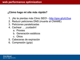 #ClinicSEO @oriolm - @arturomarimon - @jordiobdotcom
¿Cómo hago mi site más rápido?
1. ¡No te pierdas más Clinic SEO! - http://goo.gl/yIU3ue
2. Reducir peticiones DNS (muerte al CNAME)
3. Peticiones paralelizadas
4. Cachear … ¡cuidadin!
a. Proxies
b. Generación estáticos
c. Otros
5. Cabeceras de expiración
6. Compresión (gzip)
web performance optimization
Oriol Morell
@oriolm [@gmail.com]
 