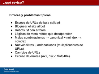 #ClinicSEO @oriolm - @arturomarimon - @jordiobdotcom
¿qué reviso?
Oriol Morell
@oriolm [@gmail.com]
Errores y problemas típicos
● Exceso de URLs de baja calidad
● Bloquear el site al bot
● Robots.txt con errores
● Lógicas de meta robots que desaparecen
● Malas combinaciones → canonical + noindex →
noindex
● Nuevos filtros u ordenaciones (multiplicadores de
URLs)
● Cambios de URLs
● Exceso de errores (4xx, 5xx o Soft 404)
 
