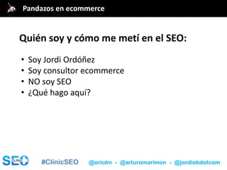 #ClinicSEO @oriolm - @arturomarimon - @jordiobdotcom
Quién soy y cómo me metí en el SEO:
• Soy Jordi Ordóñez
• Soy consultor ecommerce
• NO soy SEO
• ¿Qué hago aquí?
Pandazos en ecommerce
 