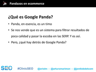 #ClinicSEO @oriolm - @arturomarimon - @jordiobdotcom
¿Qué es Google Panda?
• Panda, en esencia, es un timo
• Se nos vende que es un sistema para filtrar resultados de
poca calidad y pasar la escoba en las SERP. Y es así.
• Pero, ¿qué hay detrás de Google Panda?
Pandazos en ecommerce
 