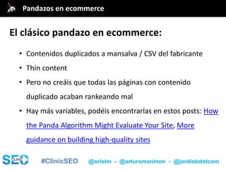 #ClinicSEO @oriolm - @arturomarimon - @jordiobdotcom
• Contenidos duplicados a mansalva / CSV del fabricante
• Thin content
• Pero no creáis que todas las páginas con contenido
duplicado acaban rankeando mal
• Hay más variables, podéis encontrarlas en estos posts: How
the Panda Algorithm Might Evaluate Your Site, More
guidance on building high-quality sites
@jordiobdotcomPandazos en ecommerce
El clásico pandazo en ecommerce:
 