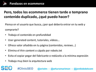 #ClinicSEO @oriolm - @arturomarimon - @jordiobdotcom
Piensa en el usuario que busca, ¿por qué debería entrar en tu web y
comprarte?
• Trabaja el contenido en profundidad
• User generated content, tutoriales, vídeos…
• Ofrece valor añadido en tu página (contenidos, reviews…)
• Elimina el thin content o cápalo por robots.txt
• Evita el copiar pegar del fabricante o redúcelo a la mínima expresión
• Trabaja muy bien la arquitectura web
@jordiobdotcomPandazos en ecommerce
Pero, todos los ecommerce tienen tarde o temprano
contenido duplicado, ¿qué puedo hacer?
 