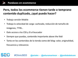 #ClinicSEO @oriolm - @arturomarimon - @jordiobdotcom
• Trabaja versión Mobile
• Trabaja la velocidad de carga: cacheado, reducción de tamaño de
imágenes, TTFB…
• Dale acceso a los CSS y JS al buscador
• Siempre que puedas, contenido importante above the fold
• Tanto en los contenidos de la tienda como del blog: valor, originalidad,
frecuencia y relevancia
@jordiobdotcomPandazos en ecommerce
Pero, todos los ecommerce tienen tarde o temprano
contenido duplicado, ¿qué puedo hacer?
 