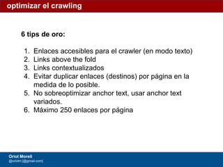 #ClinicSEO @oriolm - @arturomarimon - @jordiobdotcom
6 tips de oro:
1. Enlaces accesibles para el crawler (en modo texto)
2. Links above the fold
3. Links contextualizados
4. Evitar duplicar enlaces (destinos) por página en la
medida de lo posible.
5. No sobreoptimizar anchor text, usar anchor text
variados.
6. Máximo 250 enlaces por página
optimizar el crawling
Oriol Morell
@oriolm [@gmail.com]
 