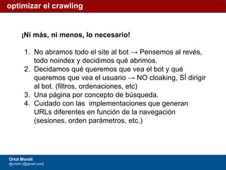 #ClinicSEO @oriolm - @arturomarimon - @jordiobdotcom
¡Ni más, ni menos, lo necesario!
1. No abramos todo el site al bot → Pensemos al revés,
todo noindex y decidimos qué abrimos.
2. Decidamos qué queremos que vea el bot y qué
queremos que vea el usuario → NO cloaking, SÍ dirigir
al bot. (filtros, ordenaciones, etc)
3. Una página por concepto de búsqueda.
4. Cuidado con las implementaciones que generan
URLs diferentes en función de la navegación
(sesiones, orden parámetros, etc.)
optimizar el crawling
Oriol Morell
@oriolm [@gmail.com]
 