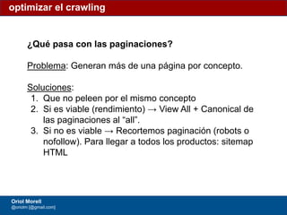 #ClinicSEO @oriolm - @arturomarimon - @jordiobdotcom
¿Qué pasa con las paginaciones?
Problema: Generan más de una página por concepto.
Soluciones:
1. Que no peleen por el mismo concepto
2. Si es viable (rendimiento) → View All + Canonical de
las paginaciones al “all”.
3. Si no es viable → Recortemos paginación (robots o
nofollow). Para llegar a todos los productos: sitemap
HTML
optimizar el crawling
Oriol Morell
@oriolm [@gmail.com]
 
