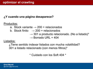 #ClinicSEO @oriolm - @arturomarimon - @jordiobdotcom
¿Y cuando una página desaparece?
Productos:
a. Stock variante → 200 + relacionados
b. Stock finito → 200 + relacionados
→ 301 a producto relacionado. (No a listado)*
→ Borrado URL + 404
Listados:
¿Tiene sentido indexar listados con mucha volatilidad?
301 a listado relacionado (con menos filtros)*
* Cuidado con los Soft 404 *
optimizar el crawling
Oriol Morell
@oriolm [@gmail.com]
 