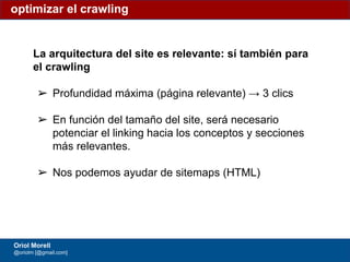 #ClinicSEO @oriolm - @arturomarimon - @jordiobdotcom
La arquitectura del site es relevante: sí también para
el crawling
➢ Profundidad máxima (página relevante) → 3 clics
➢ En función del tamaño del site, será necesario
potenciar el linking hacia los conceptos y secciones
más relevantes.
➢ Nos podemos ayudar de sitemaps (HTML)
optimizar el crawling
Oriol Morell
@oriolm [@gmail.com]
 