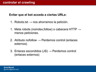 #ClinicSEO @oriolm - @arturomarimon - @jordiobdotcom
Evitar que el bot acceda a ciertas URLs:
1. Robots.txt → nos ahorramos la petición.
1. Meta robots (noindex,follow) o cabecera HTTP →
menos peticiones.
2. Atributo nofollow → Perdemos control (enlaces
externos)
3. Enlaces escondidos (JS) → Perdemos control
(enlaces externos)
controlar el crawling
Oriol Morell
@oriolm [@gmail.com]
 